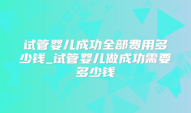 试管婴儿成功全部费用多少钱_试管婴儿做成功需要多少钱
