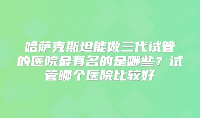哈萨克斯坦能做三代试管的医院最有名的是哪些？试管哪个医院比较好