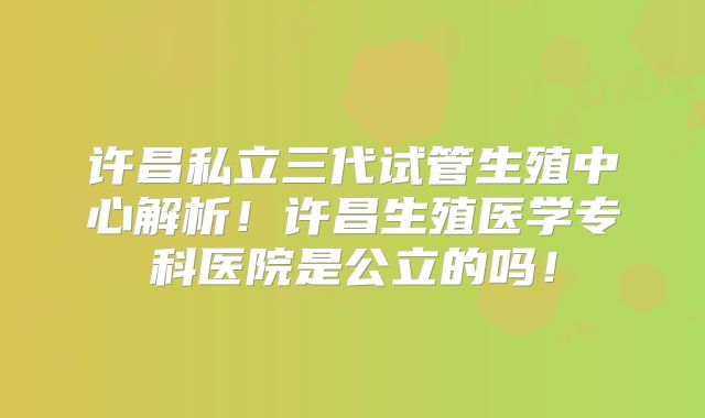 许昌私立三代试管生殖中心解析!许昌生殖医学专科医院是公立的吗!