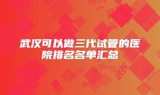 武汉可以做三代试管的医院排名名单汇总
