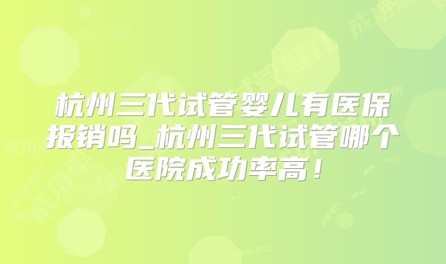 杭州三代试管婴儿有医保报销吗_杭州三代试管哪个医院成功率高!