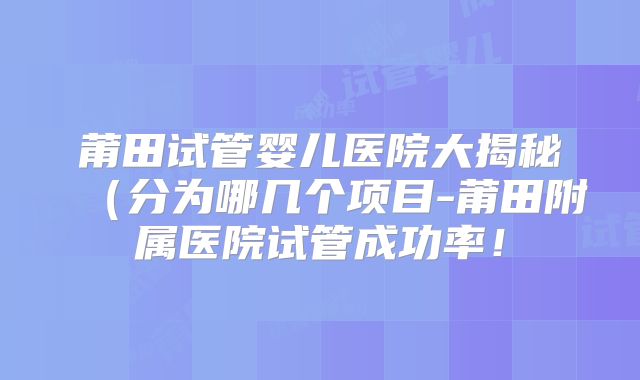 莆田试管婴儿医院大揭秘(分为哪几个项目-莆田附属医院试管成功率!