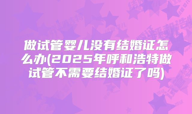 做试管婴儿没有结婚证怎么办(2025年呼和浩特做试管不需要结婚证了吗)