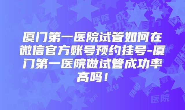厦门第一医院试管如何在微信官方账号预约挂号-厦门第一医院做试管成功率高吗！