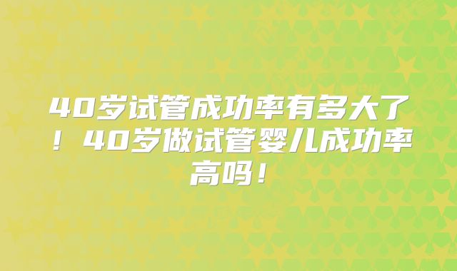 40岁试管成功率有多大了！40岁做试管婴儿成功率高吗！