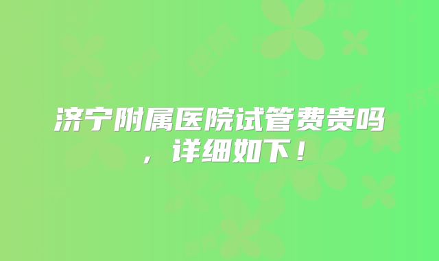 济宁附属医院试管费贵吗,详细如下!