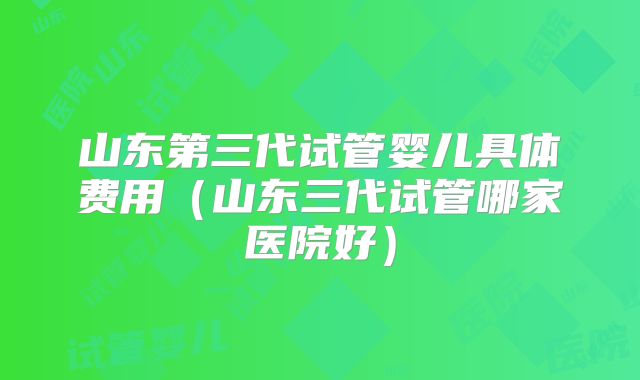 山东第三代试管婴儿具体费用(山东三代试管哪家医院好)