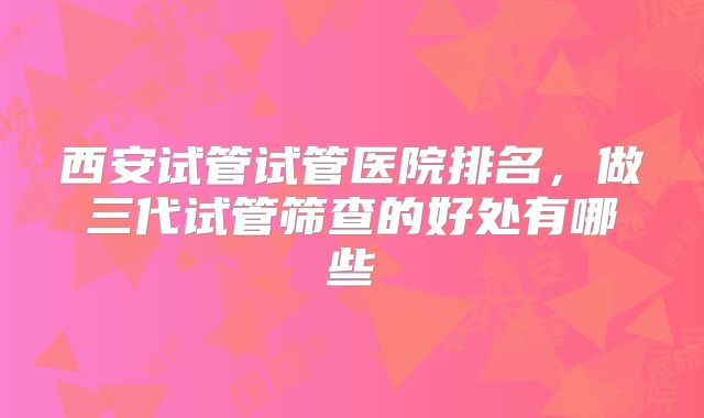 西安试管试管医院排名，做三代试管筛查的好处有哪些