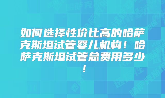 如何选择性价比高的哈萨克斯坦试管婴儿机构！哈萨克斯坦试管总费用多少！