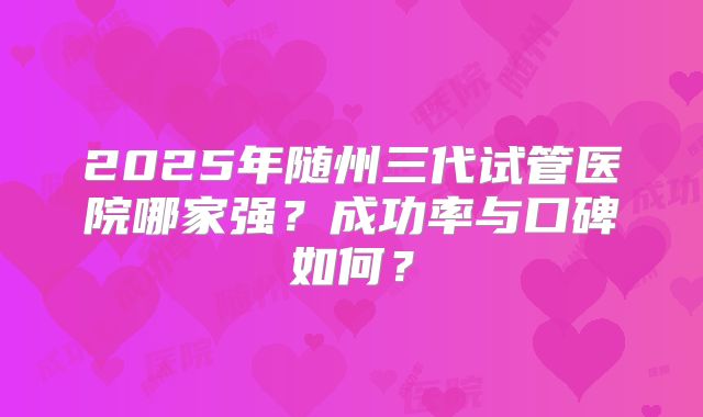 2025年随州三代试管医院哪家强？成功率与口碑如何？
