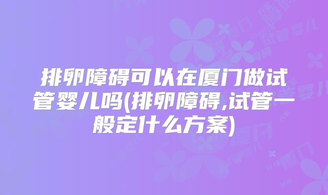 排卵障碍可以在厦门做试管婴儿吗(排卵障碍,试管一般定什么方案)