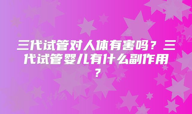 三代试管对人体有害吗？三代试管婴儿有什么副作用？