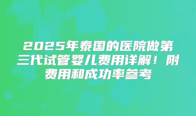 2025年泰国的医院做第三代试管婴儿费用详解!附费用和成功率参考