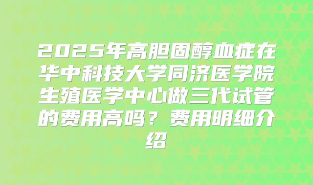 2025年高胆固醇血症在华中科技大学同济医学院生殖医学中心做三代试管的费用高吗？费用明细介绍
