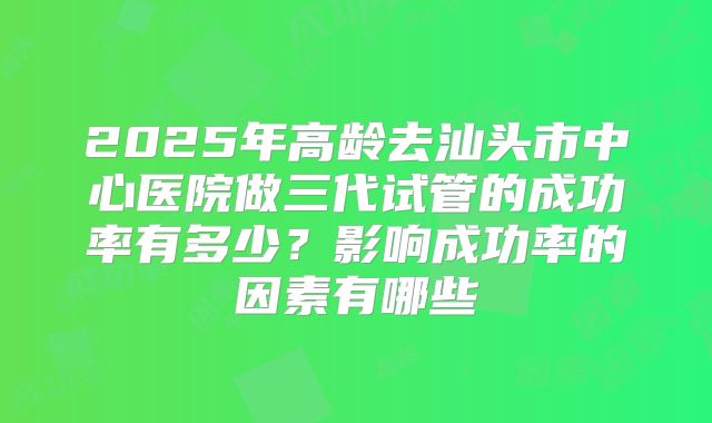 2025年高龄去汕头市中心医院做三代试管的成功率有多少？影响成功率的因素有哪些