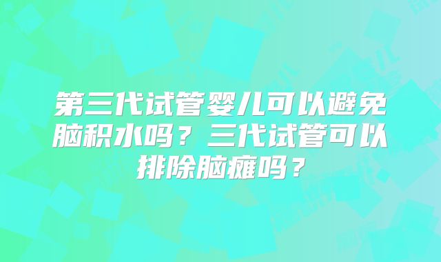 第三代试管婴儿可以避免脑积水吗？三代试管可以排除脑瘫吗？
