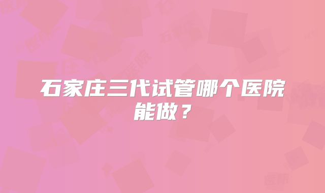 石家庄三代试管哪个医院能做？