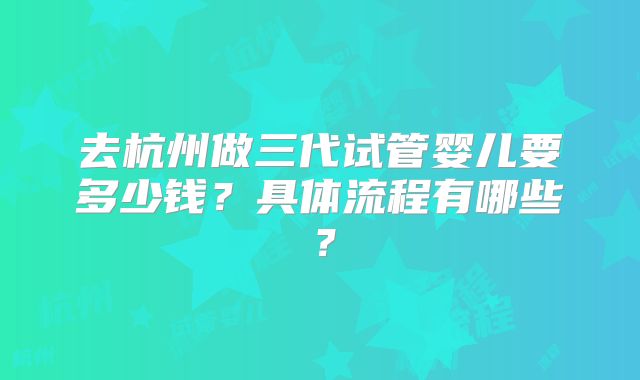 去杭州做三代试管婴儿要多少钱？具体流程有哪些？