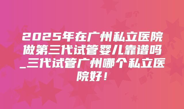 2025年在广州私立医院做第三代试管婴儿靠谱吗_三代试管广州哪个私立医院好！