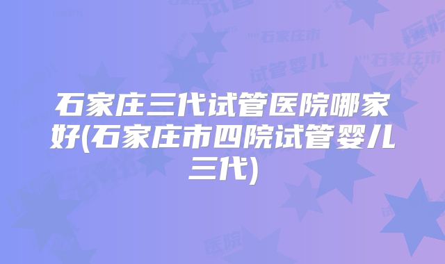 石家庄三代试管医院哪家好(石家庄市四院试管婴儿三代)