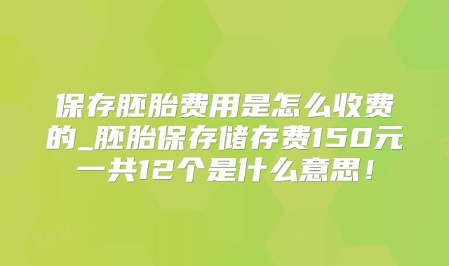 保存胚胎费用是怎么收费的_胚胎保存储存费150元一共12个是什么意思!