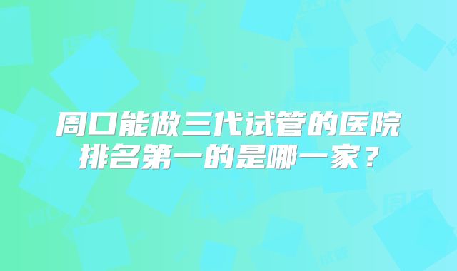 周口能做三代试管的医院排名第一的是哪一家？