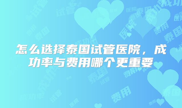 怎么选择泰国试管医院，成功率与费用哪个更重要