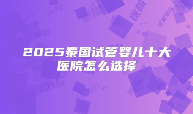 2025泰国试管婴儿十大医院怎么选择