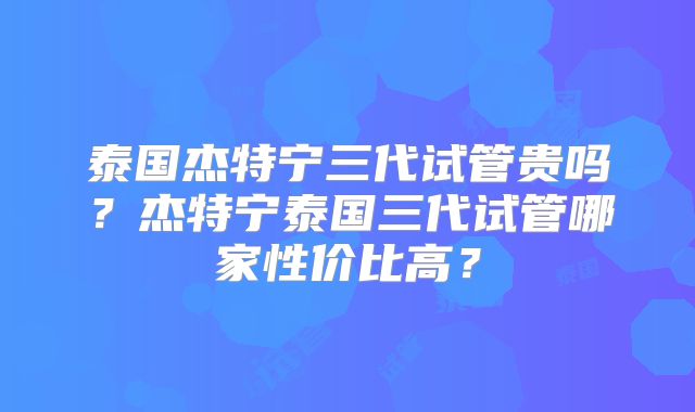 泰国杰特宁三代试管贵吗?杰特宁泰国三代试管哪家性价比高?