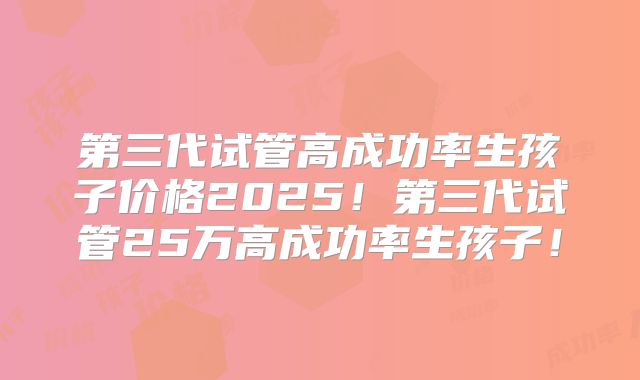 第三代试管高成功率生孩子价格2025！第三代试管25万高成功率生孩子！