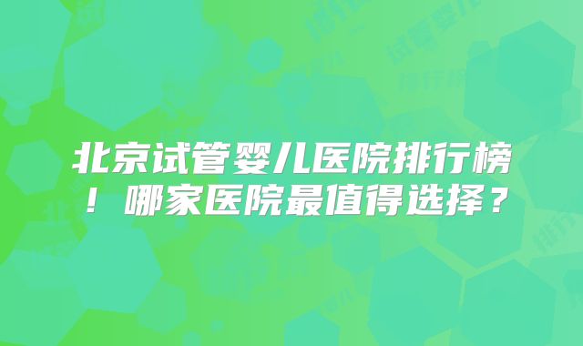 北京试管婴儿医院排行榜！哪家医院最值得选择？