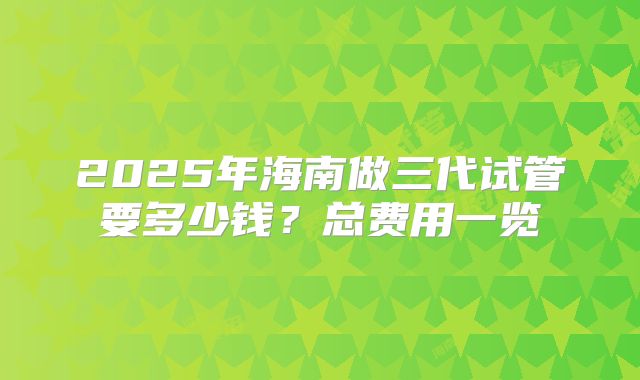 2025年海南做三代试管要多少钱？总费用一览