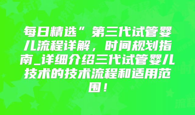 每日精选”第三代试管婴儿流程详解，时间规划指南_详细介绍三代试管婴儿技术的技术流程和适用范围！