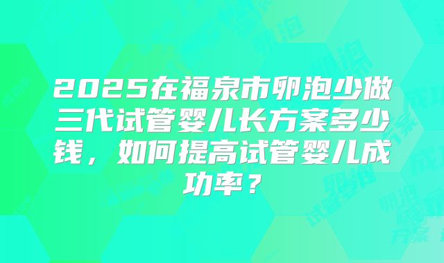 2025在福泉市卵泡少做三代试管婴儿长方案多少钱,如何提高试管婴儿成功率?