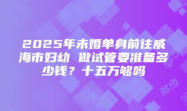 2025年未婚单身前往威海市妇幼 做试管要准备多少钱?十五万够吗