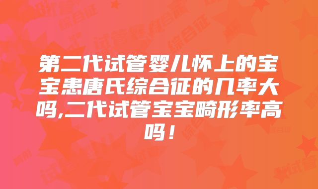第二代试管婴儿怀上的宝宝患唐氏综合征的几率大吗,二代试管宝宝畸形率高吗！