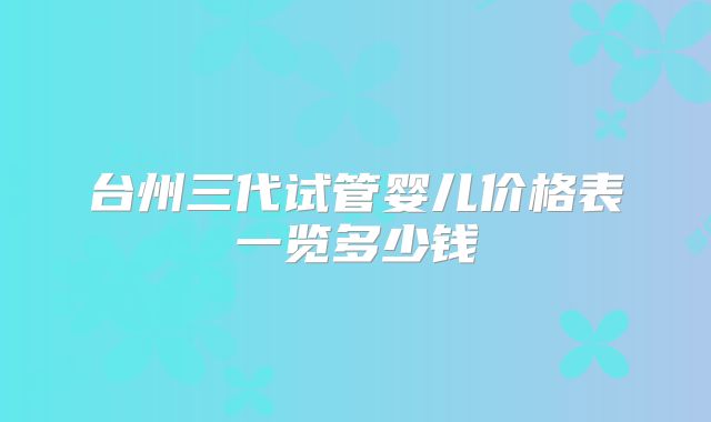 台州三代试管婴儿价格表一览多少钱