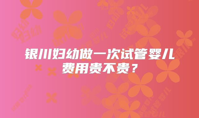 银川妇幼做一次试管婴儿费用贵不贵？