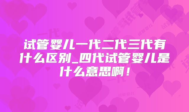 试管婴儿一代二代三代有什么区别_四代试管婴儿是什么意思啊！