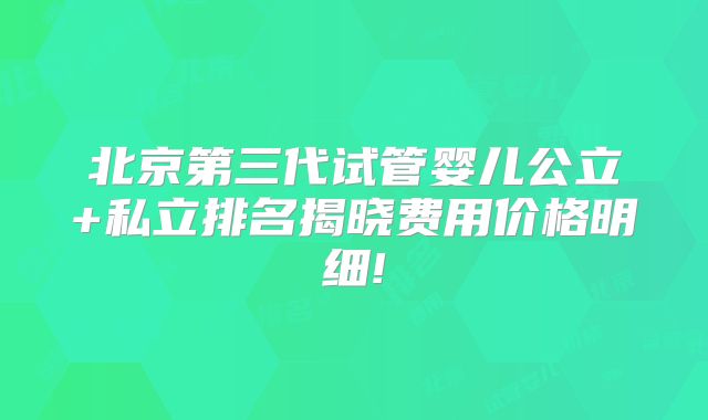 北京第三代试管婴儿公立+私立排名揭晓费用价格明细!