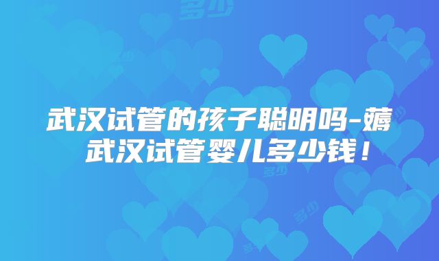 武汉试管的孩子聪明吗-薅慜武汉试管婴儿多少钱!