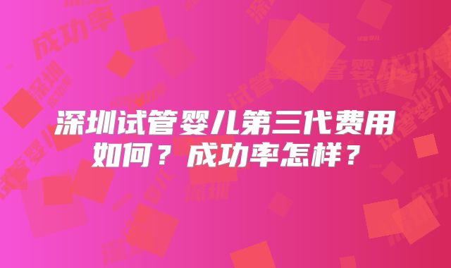 深圳试管婴儿第三代费用如何？成功率怎样？