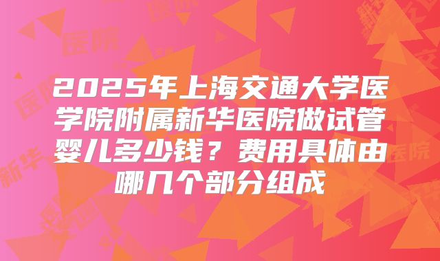 2025年上海交通大学医学院附属新华医院做试管婴儿多少钱？费用具体由哪几个部分组成