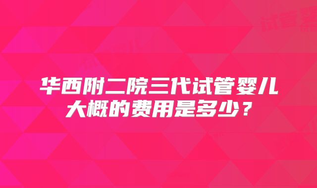 华西附二院三代试管婴儿大概的费用是多少？