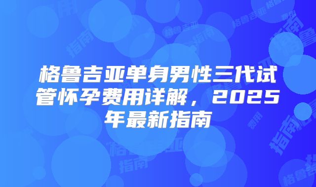 格鲁吉亚单身男性三代试管怀孕费用详解，2025年最新指南
