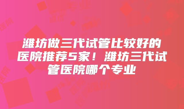 潍坊做三代试管比较好的医院推荐5家！潍坊三代试管医院哪个专业