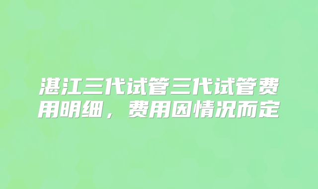 湛江三代试管三代试管费用明细，费用因情况而定
