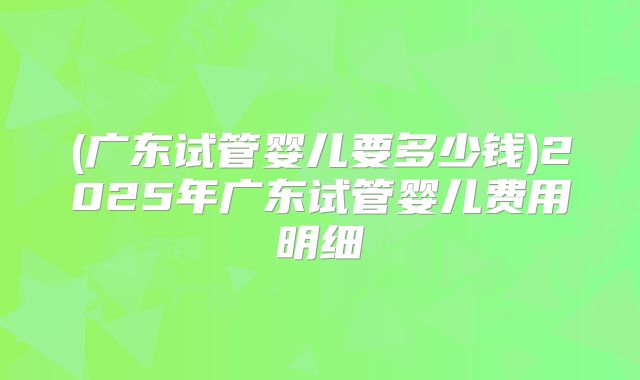 (广东试管婴儿要多少钱)2025年广东试管婴儿费用明细