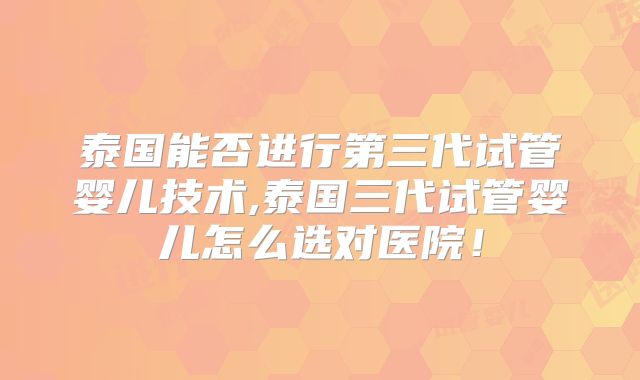 泰国能否进行第三代试管婴儿技术,泰国三代试管婴儿怎么选对医院！