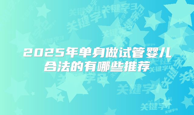2025年单身做试管婴儿合法的有哪些推荐